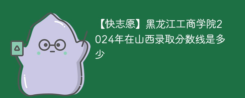 【快志愿】黑龙江工商学院2024年在山西录取分数线是多少