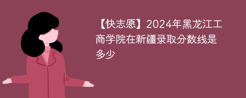 2024年黑龙江工商学院在新疆录取分数线是多少（2024~2022近三年分数位次）