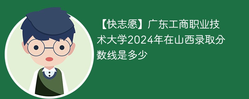 【快志愿】广东工商职业技术大学2024年在山西录取分数线是多少