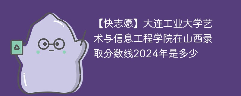 【快志愿】大连工业大学艺术与信息工程学院在山西录取分数线2024年是多少