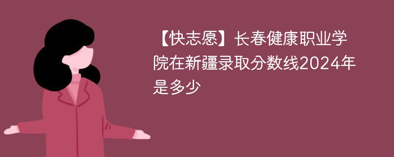 【快志愿】长春健康职业学院在新疆录取分数线2024年是多少