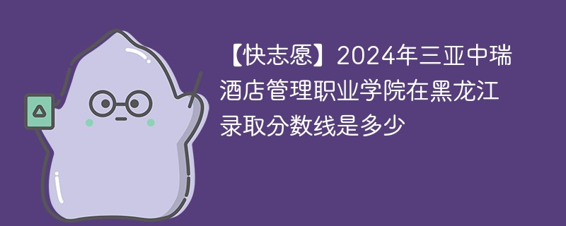 【快志愿】2024年三亚中瑞酒店管理职业学院在黑龙江录取分数线是多少