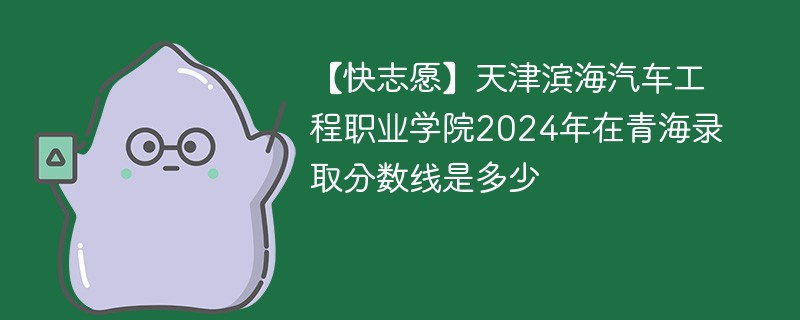 【快志愿】天津滨海汽车工程职业学院2024年在青海录取分数线是多少