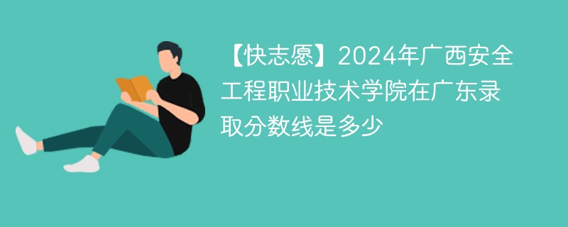 【快志愿】2024年广西安全工程职业技术学院在广东录取分数线是多少