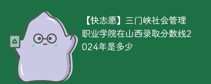 【快志愿】三门峡社会管理职业学院在山西录取分数线2024年是多少