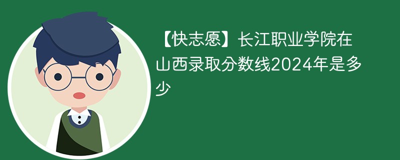 【快志愿】长江职业学院在山西录取分数线2024年是多少