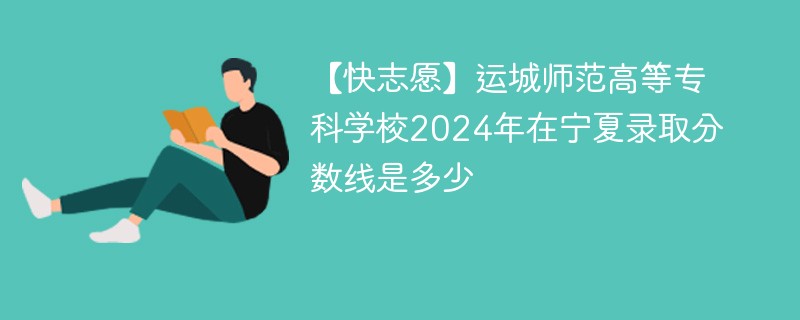 【快志愿】运城师范高等专科学校2024年在宁夏录取分数线是多少