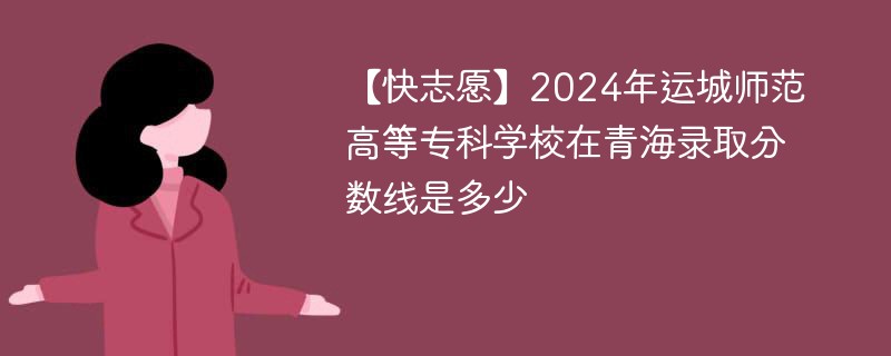 【快志愿】2024年运城师范高等专科学校在青海录取分数线是多少