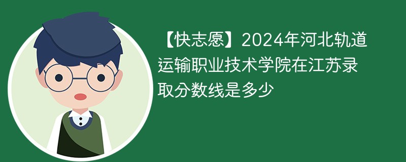 【快志愿】2024年河北轨道运输职业技术学院在江苏录取分数线是多少