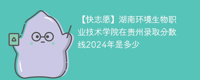 【快志愿】湖南环境生物职业技术学院在贵州录取分数线2024年是多少