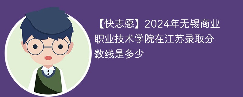 【快志愿】2024年无锡商业职业技术学院在江苏录取分数线是多少