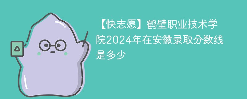 【快志愿】鹤壁职业技术学院2024年在安徽录取分数线是多少