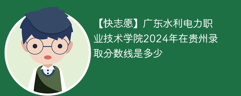 【快志愿】广东水利电力职业技术学院2024年在贵州录取分数线是多少