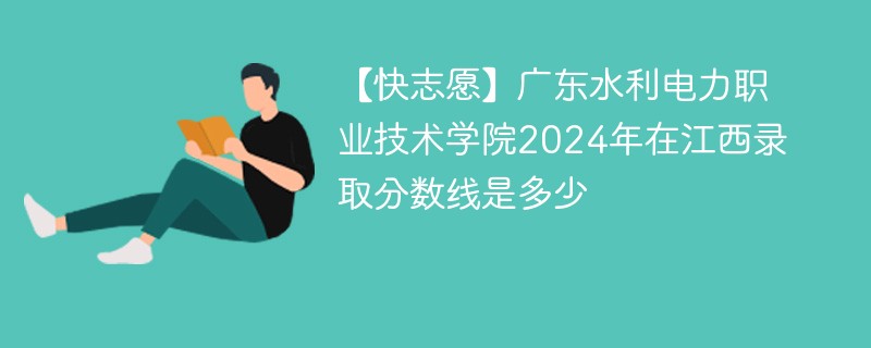 【快志愿】广东水利电力职业技术学院2024年在江西录取分数线是多少