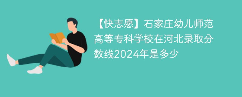 【快志愿】石家庄幼儿师范高等专科学校在河北录取分数线2024年是多少