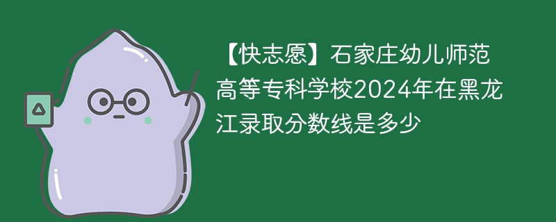 【快志愿】石家庄幼儿师范高等专科学校2024年在黑龙江录取分数线是多少