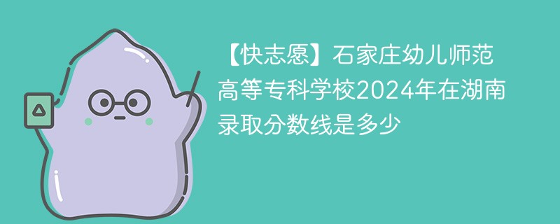 【快志愿】石家庄幼儿师范高等专科学校2024年在湖南录取分数线是多少