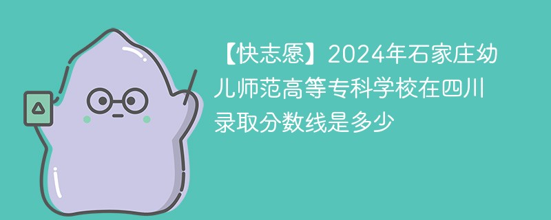 【快志愿】2024年石家庄幼儿师范高等专科学校在四川录取分数线是多少