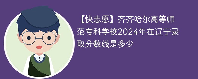 【快志愿】齐齐哈尔高等师范专科学校2024年在辽宁录取分数线是多少