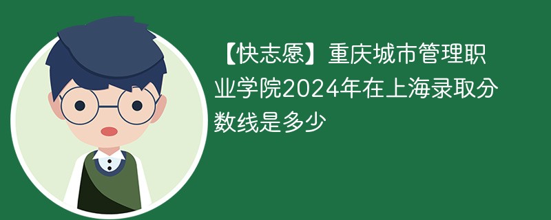 【快志愿】重庆城市管理职业学院2024年在上海录取分数线是多少