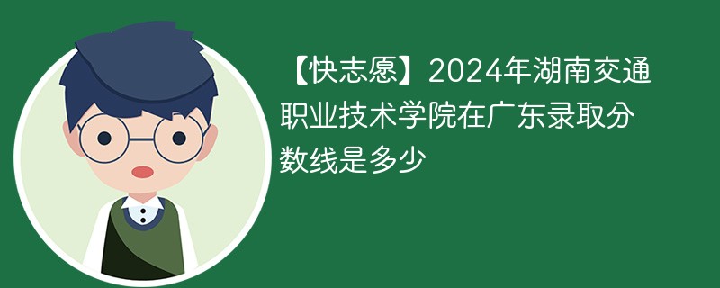 【快志愿】2024年湖南交通职业技术学院在广东录取分数线是多少