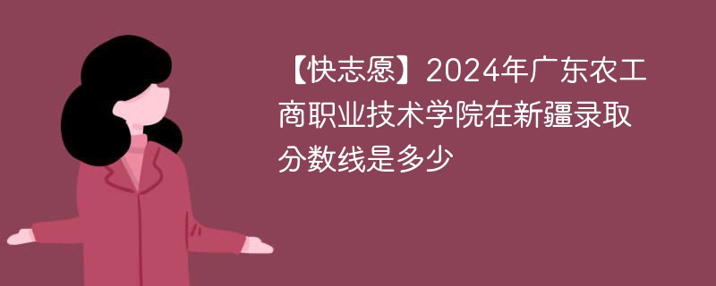 【快志愿】2024年广东农工商职业技术学院在新疆录取分数线是多少