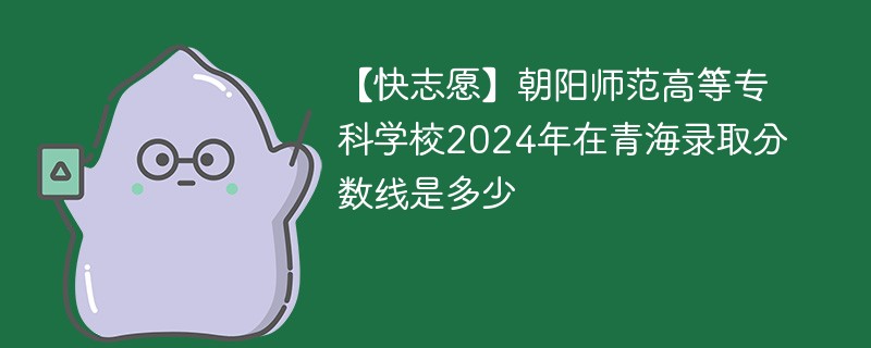 【快志愿】朝阳师范高等专科学校2024年在青海录取分数线是多少