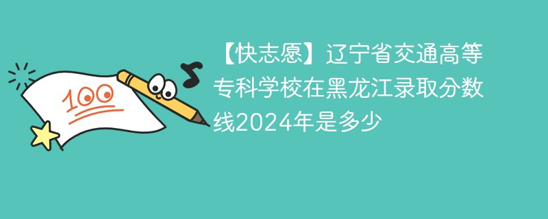 【快志愿】辽宁省交通高等专科学校在黑龙江录取分数线2024年是多少