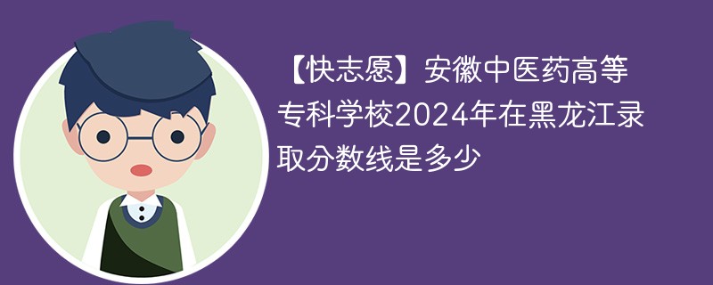 【快志愿】安徽中医药高等专科学校2024年在黑龙江录取分数线是多少