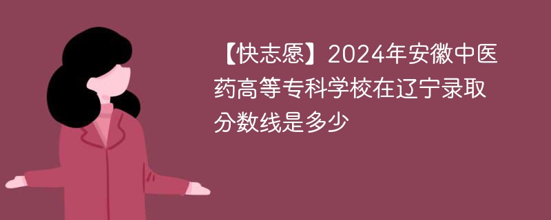 【快志愿】2024年安徽中医药高等专科学校在辽宁录取分数线是多少