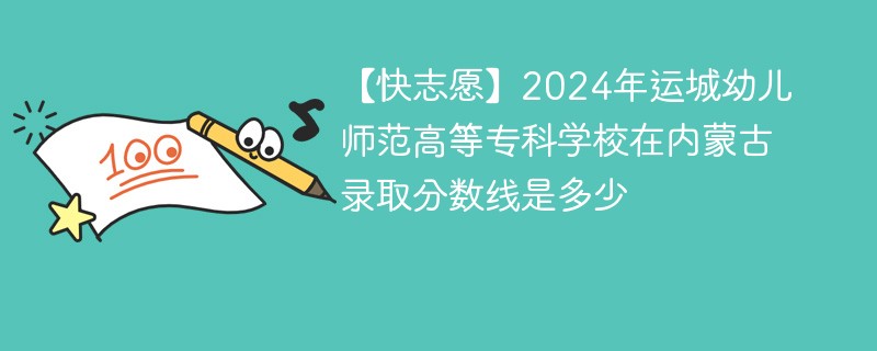 【快志愿】2024年运城幼儿师范高等专科学校在内蒙古录取分数线是多少