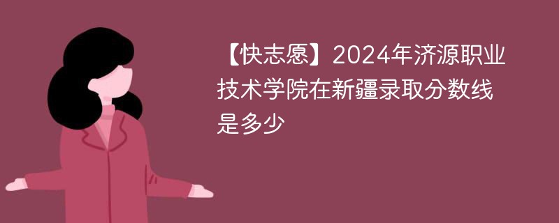 【快志愿】2024年济源职业技术学院在新疆录取分数线是多少