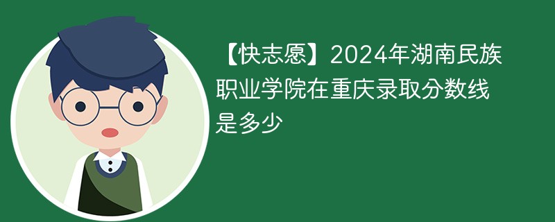 【快志愿】2024年湖南民族职业学院在重庆录取分数线是多少