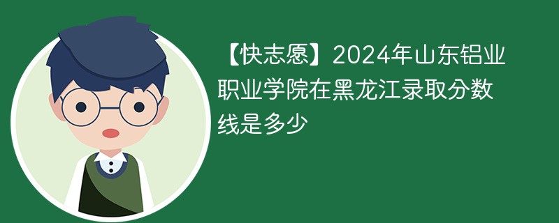 【快志愿】2024年山东铝业职业学院在黑龙江录取分数线是多少