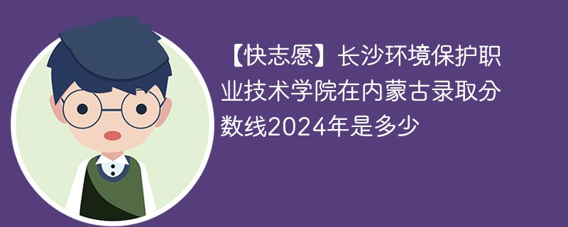 【快志愿】长沙环境保护职业技术学院在内蒙古录取分数线2024年是多少