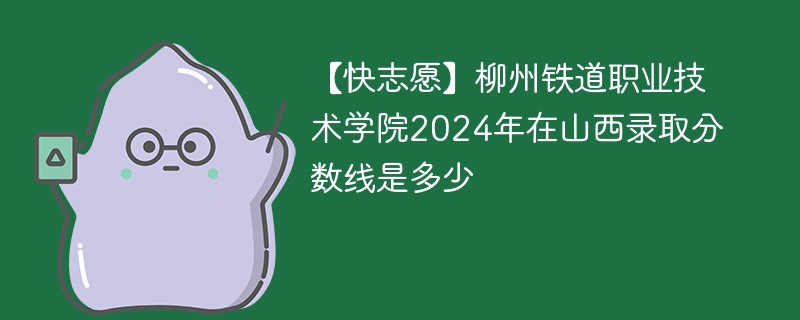 【快志愿】柳州铁道职业技术学院2024年在山西录取分数线是多少