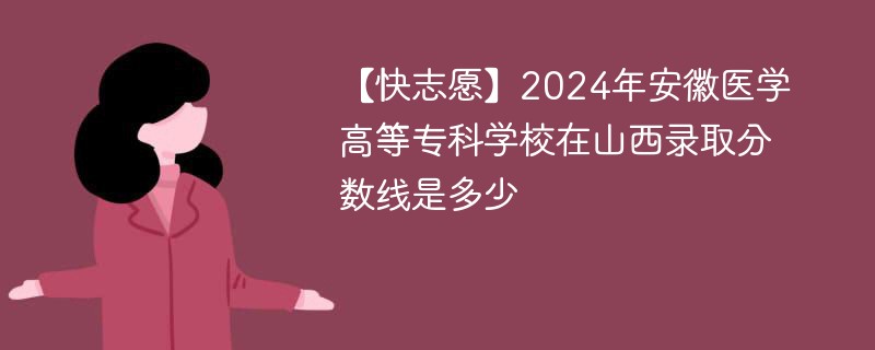 【快志愿】2024年安徽医学高等专科学校在山西录取分数线是多少