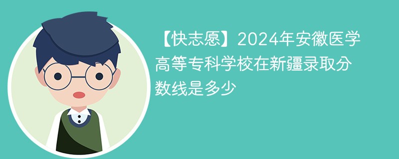 【快志愿】2024年安徽医学高等专科学校在新疆录取分数线是多少