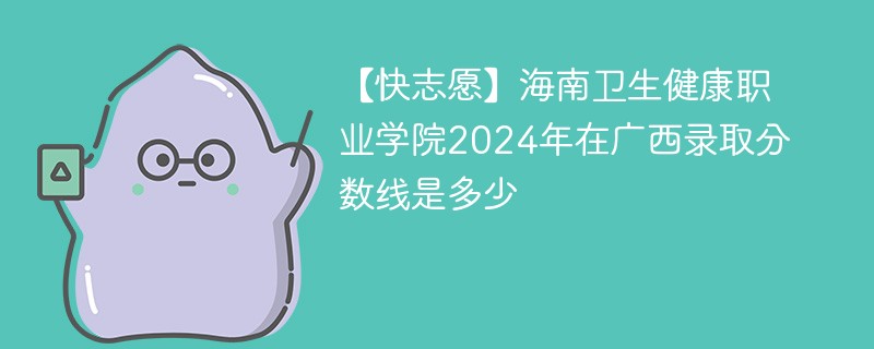 【快志愿】海南卫生健康职业学院2024年在广西录取分数线是多少