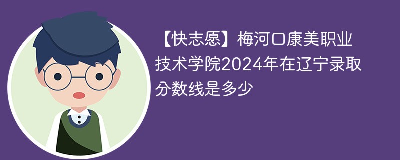 【快志愿】梅河口康美职业技术学院2024年在辽宁录取分数线是多少