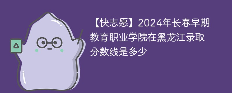 【快志愿】2024年长春早期教育职业学院在黑龙江录取分数线是多少