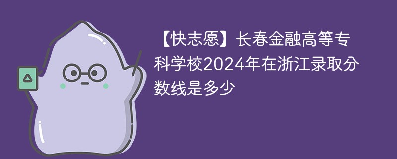 【快志愿】长春金融高等专科学校2024年在浙江录取分数线是多少