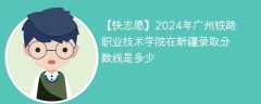 2024年广州铁路职业技术学院在新疆录取分数线是多少（2024~2022近三年分数位次）