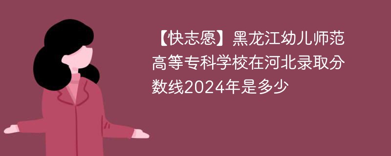 【快志愿】黑龙江幼儿师范高等专科学校在河北录取分数线2024年是多少