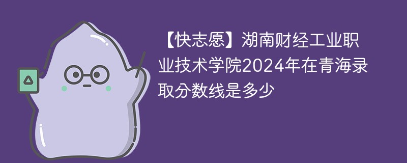 【快志愿】湖南财经工业职业技术学院2024年在青海录取分数线是多少