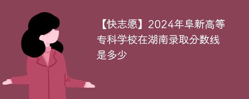 【快志愿】2024年阜新高等专科学校在湖南录取分数线是多少