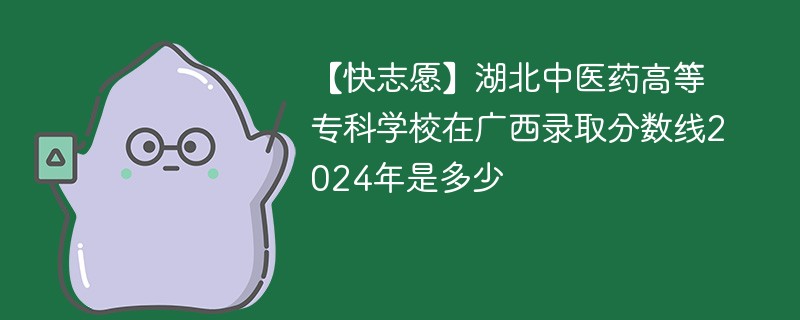 【快志愿】湖北中医药高等专科学校在广西录取分数线2024年是多少