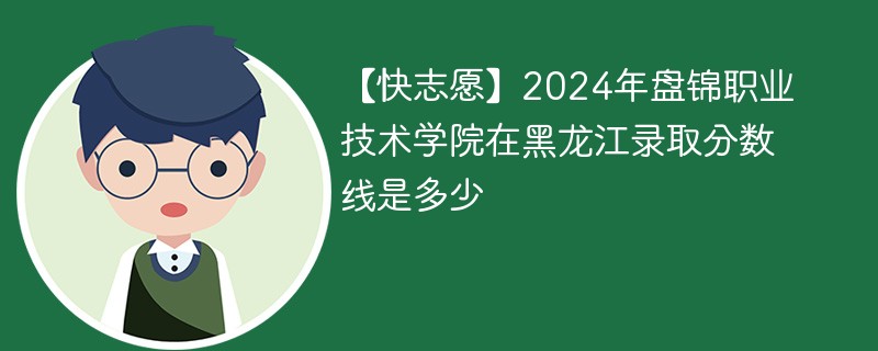 【快志愿】2024年盘锦职业技术学院在黑龙江录取分数线是多少