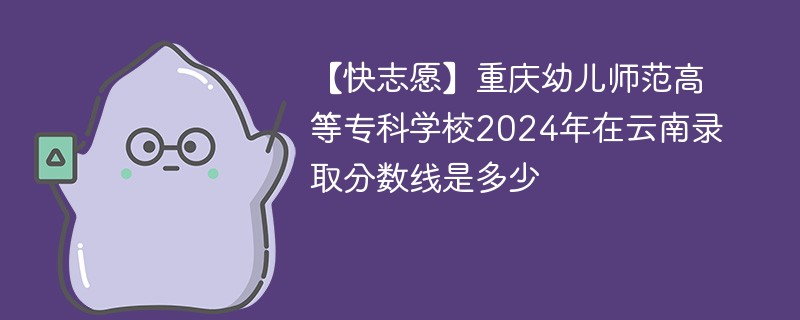 【快志愿】重庆幼儿师范高等专科学校2024年在云南录取分数线是多少