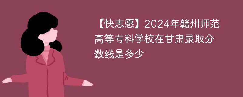 【快志愿】2024年赣州师范高等专科学校在甘肃录取分数线是多少